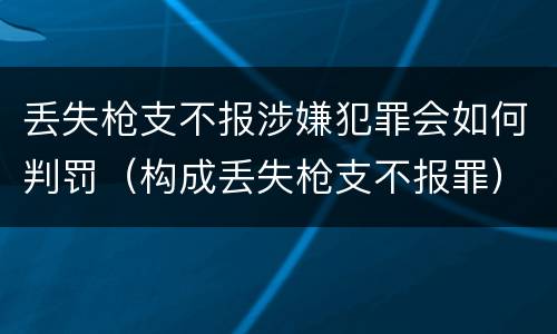 丢失枪支不报涉嫌犯罪会如何判罚（构成丢失枪支不报罪）