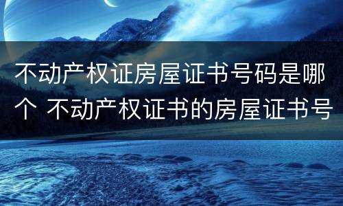 不动产权证房屋证书号码是哪个 不动产权证书的房屋证书号码是哪个