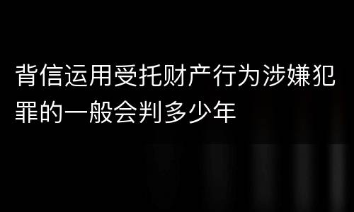 背信运用受托财产行为涉嫌犯罪的一般会判多少年