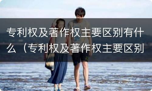 专利权及著作权主要区别有什么（专利权及著作权主要区别有什么作用）