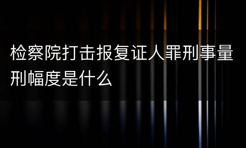 检察院打击报复证人罪刑事量刑幅度是什么