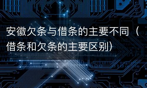 安徽欠条与借条的主要不同（借条和欠条的主要区别）