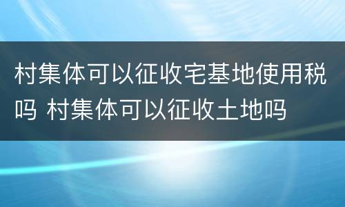 村集体可以征收宅基地使用税吗 村集体可以征收土地吗