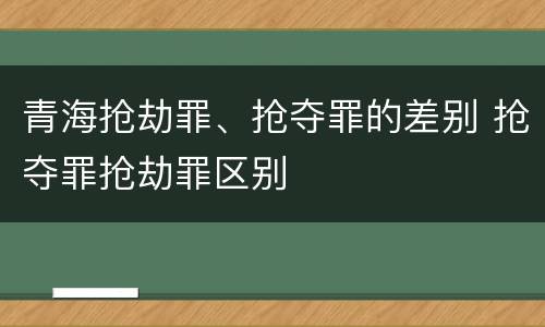 青海抢劫罪、抢夺罪的差别 抢夺罪抢劫罪区别