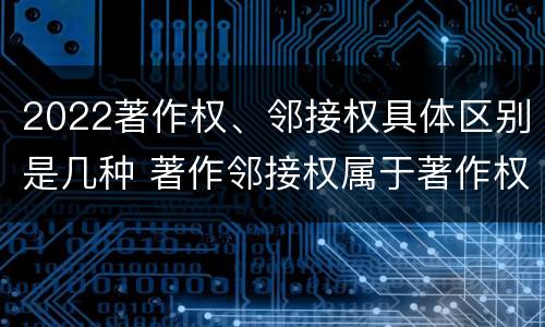 2022著作权、邻接权具体区别是几种 著作邻接权属于著作权吗