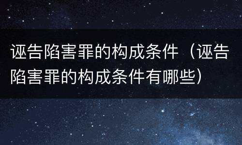 诬告陷害罪的构成条件（诬告陷害罪的构成条件有哪些）