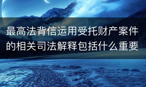 最高法背信运用受托财产案件的相关司法解释包括什么重要规定