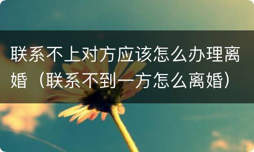 联系不上对方应该怎么办理离婚（联系不到一方怎么离婚）
