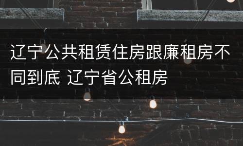 辽宁公共租赁住房跟廉租房不同到底 辽宁省公租房