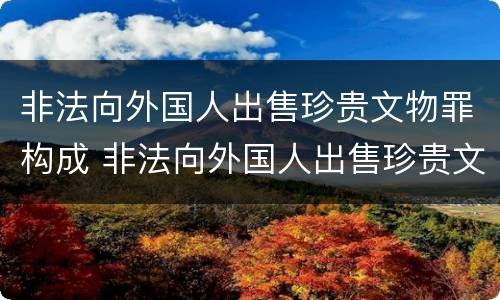 非法向外国人出售珍贵文物罪构成 非法向外国人出售珍贵文物罪构成什么