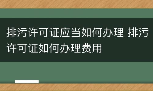 排污许可证应当如何办理 排污许可证如何办理费用