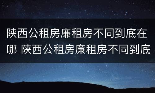 陕西公租房廉租房不同到底在哪 陕西公租房廉租房不同到底在哪申请