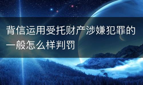 背信运用受托财产涉嫌犯罪的一般怎么样判罚