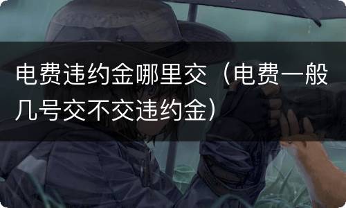 电费违约金哪里交（电费一般几号交不交违约金）