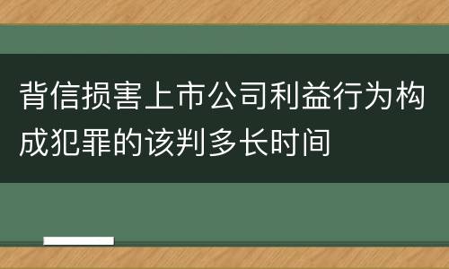 背信损害上市公司利益行为构成犯罪的该判多长时间