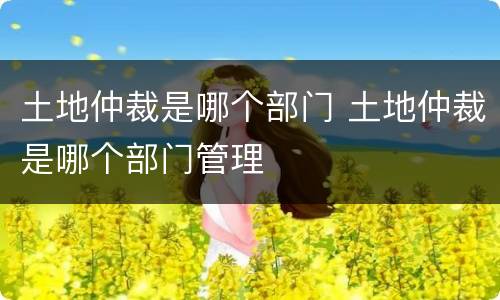 土地仲裁是哪个部门 土地仲裁是哪个部门管理