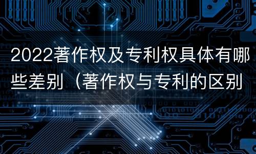 2022著作权及专利权具体有哪些差别（著作权与专利的区别）