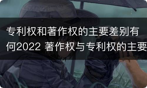 专利权和著作权的主要差别有何2022 著作权与专利权的主要区别