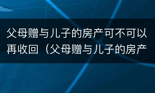 父母赠与儿子的房产可不可以再收回（父母赠与儿子的房产可不可以再收回一次）