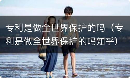 专利是做全世界保护的吗（专利是做全世界保护的吗知乎）