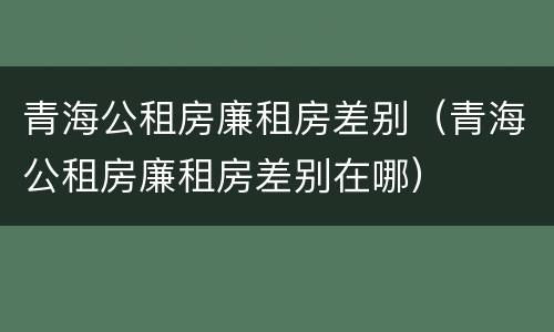 青海公租房廉租房差别（青海公租房廉租房差别在哪）