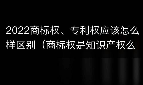 2022商标权、专利权应该怎么样区别（商标权是知识产权么）
