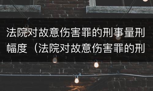 法院对故意伤害罪的刑事量刑幅度（法院对故意伤害罪的刑事量刑幅度是多少）