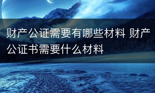 财产公证需要有哪些材料 财产公证书需要什么材料