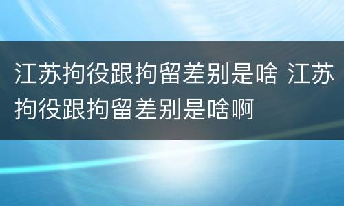江苏拘役跟拘留差别是啥 江苏拘役跟拘留差别是啥啊