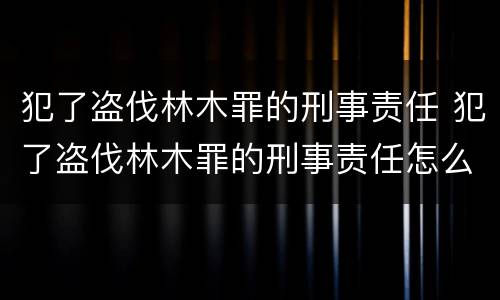 犯了盗伐林木罪的刑事责任 犯了盗伐林木罪的刑事责任怎么判