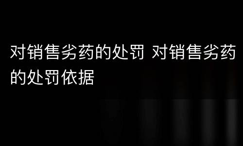对销售劣药的处罚 对销售劣药的处罚依据