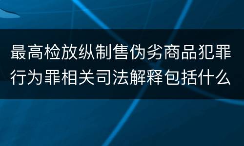 最高检放纵制售伪劣商品犯罪行为罪相关司法解释包括什么规定