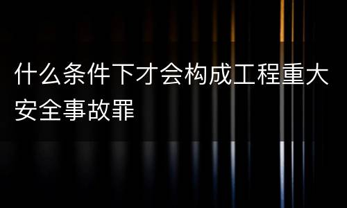 什么条件下才会构成工程重大安全事故罪