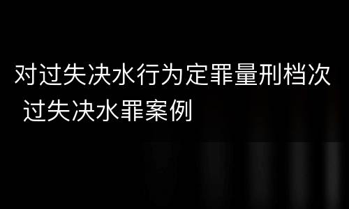 对过失决水行为定罪量刑档次 过失决水罪案例