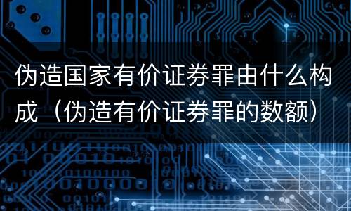 伪造国家有价证券罪由什么构成（伪造有价证券罪的数额）