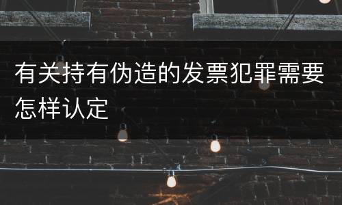 有关持有伪造的发票犯罪需要怎样认定