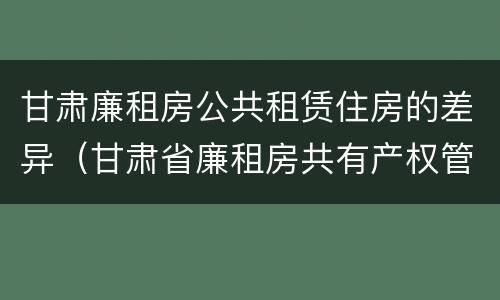甘肃廉租房公共租赁住房的差异（甘肃省廉租房共有产权管理办法）