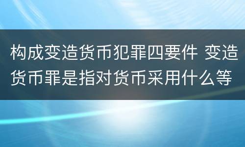构成变造货币犯罪四要件 变造货币罪是指对货币采用什么等方法