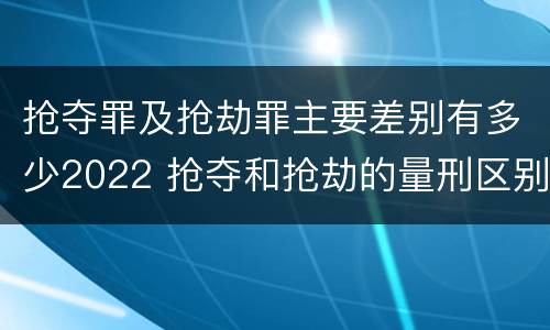 抢夺罪及抢劫罪主要差别有多少2022 抢夺和抢劫的量刑区别