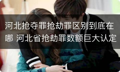 河北抢夺罪抢劫罪区别到底在哪 河北省抢劫罪数额巨大认定标准