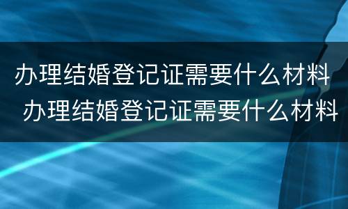 办理结婚登记证需要什么材料 办理结婚登记证需要什么材料和证件