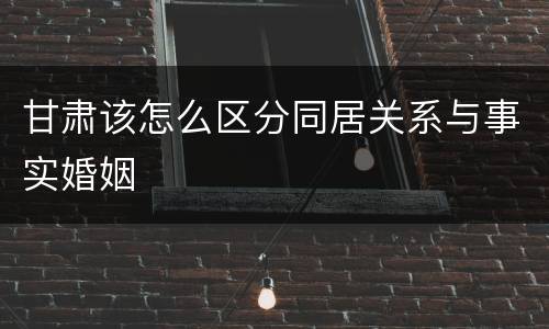 甘肃该怎么区分同居关系与事实婚姻