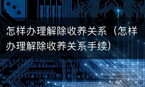 怎样办理解除收养关系（怎样办理解除收养关系手续）