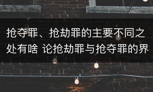 抢夺罪、抢劫罪的主要不同之处有啥 论抢劫罪与抢夺罪的界限