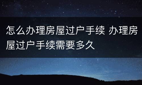 怎么办理房屋过户手续 办理房屋过户手续需要多久