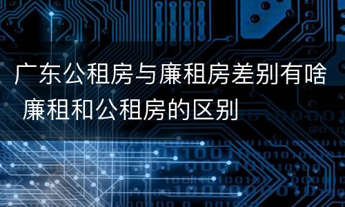 广东公租房与廉租房差别有啥 廉租和公租房的区别