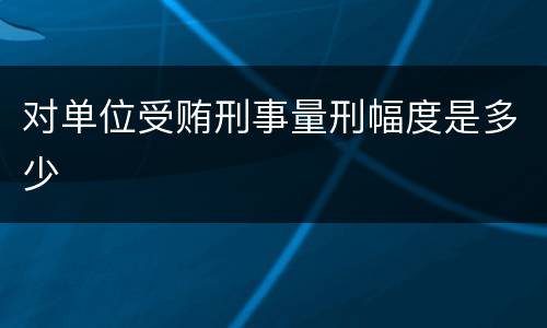 对单位受贿刑事量刑幅度是多少