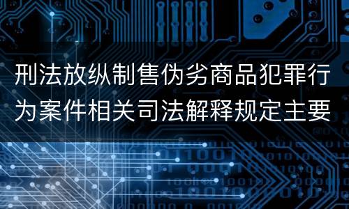 刑法放纵制售伪劣商品犯罪行为案件相关司法解释规定主要内容有哪些