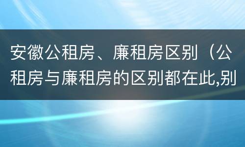 安徽公租房、廉租房区别（公租房与廉租房的区别都在此,别再搞错了!）