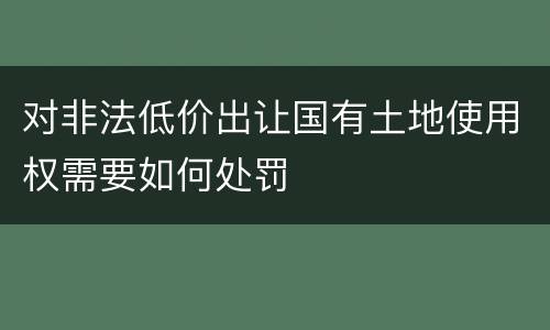 对非法低价出让国有土地使用权需要如何处罚